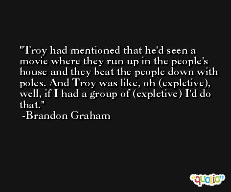Troy had mentioned that he'd seen a movie where they run up in the people's house and they beat the people down with poles. And Troy was like, oh (expletive), well, if I had a group of (expletive) I'd do that. -Brandon Graham