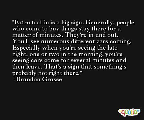 Extra traffic is a big sign. Generally, people who come to buy drugs stay there for a matter of minutes. They're in and out. You'll see numerous different cars coming. Especially when you're seeing the late night, one or two in the morning, you're seeing cars come for several minutes and then leave. That's a sign that something's probably not right there. -Brandon Grasse