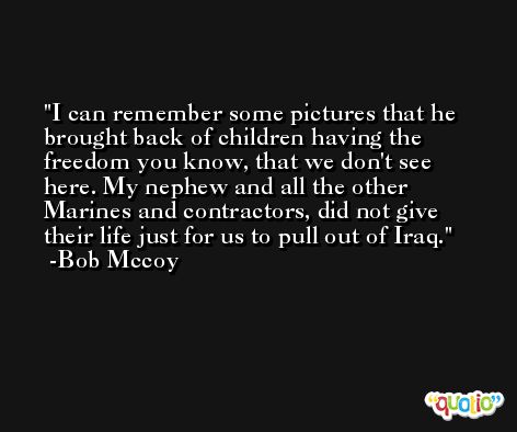 I can remember some pictures that he brought back of children having the freedom you know, that we don't see here. My nephew and all the other Marines and contractors, did not give their life just for us to pull out of Iraq. -Bob Mccoy