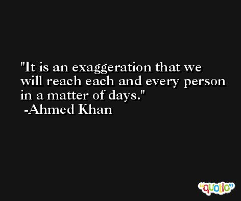 It is an exaggeration that we will reach each and every person in a matter of days. -Ahmed Khan