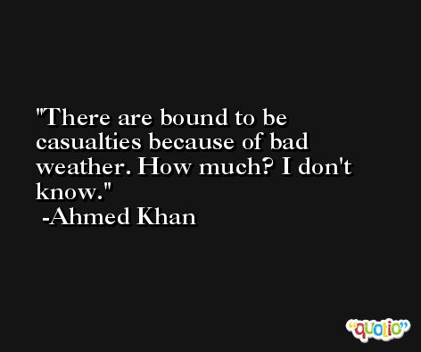 There are bound to be casualties because of bad weather. How much? I don't know. -Ahmed Khan