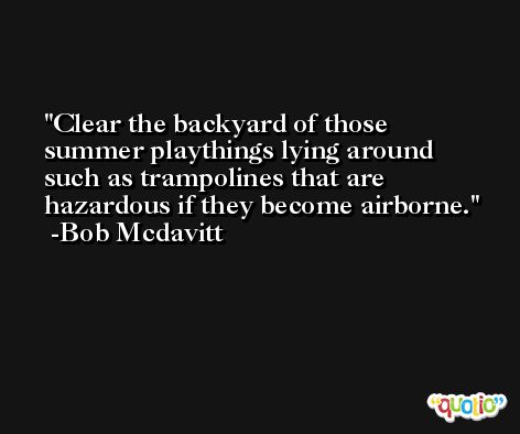 Clear the backyard of those summer playthings lying around such as trampolines that are hazardous if they become airborne. -Bob Mcdavitt
