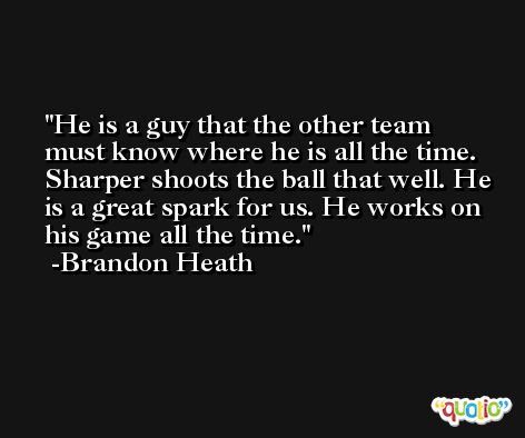 He is a guy that the other team must know where he is all the time. Sharper shoots the ball that well. He is a great spark for us. He works on his game all the time. -Brandon Heath
