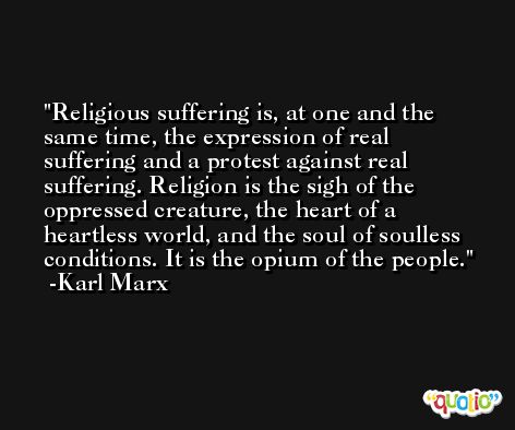 Religious suffering is, at one and the same time, the expression of real suffering and a protest against real suffering. Religion is the sigh of the oppressed creature, the heart of a heartless world, and the soul of soulless conditions. It is the opium of the people. -Karl Marx