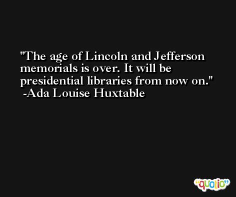 The age of Lincoln and Jefferson memorials is over. It will be presidential libraries from now on. -Ada Louise Huxtable
