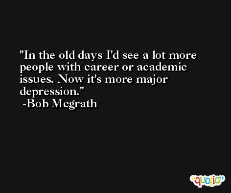 In the old days I'd see a lot more people with career or academic issues. Now it's more major depression. -Bob Mcgrath
