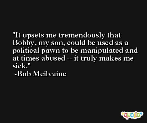 It upsets me tremendously that Bobby, my son, could be used as a political pawn to be manipulated and at times abused -- it truly makes me sick. -Bob Mcilvaine