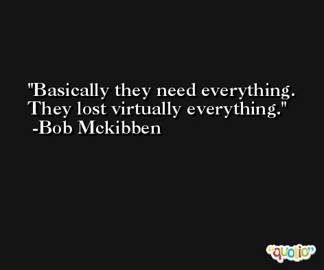 Basically they need everything. They lost virtually everything. -Bob Mckibben
