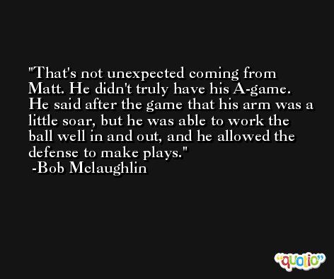 That's not unexpected coming from Matt. He didn't truly have his A-game. He said after the game that his arm was a little soar, but he was able to work the ball well in and out, and he allowed the defense to make plays. -Bob Mclaughlin