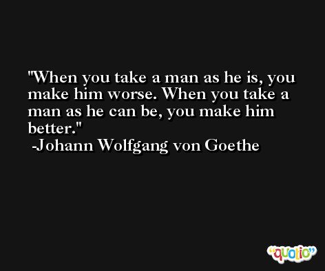 When you take a man as he is, you make him worse. When you take a man as he can be, you make him better. -Johann Wolfgang von Goethe