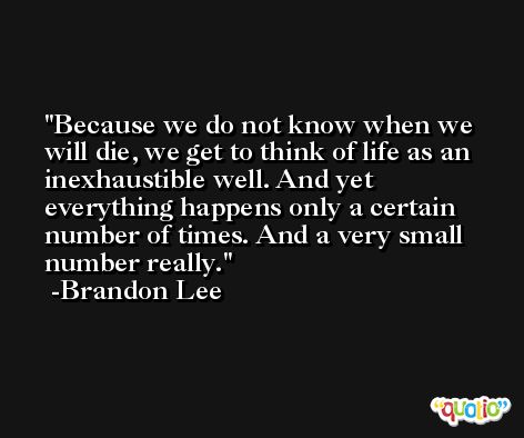 Because we do not know when we will die, we get to think of life as an inexhaustible well. And yet everything happens only a certain number of times. And a very small number really. -Brandon Lee