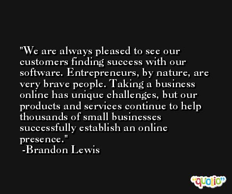 We are always pleased to see our customers finding success with our software. Entrepreneurs, by nature, are very brave people. Taking a business online has unique challenges, but our products and services continue to help thousands of small businesses successfully establish an online presence. -Brandon Lewis