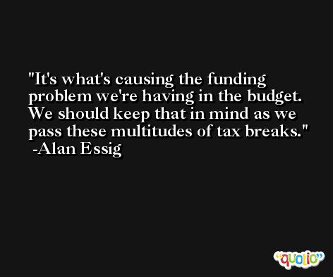 It's what's causing the funding problem we're having in the budget. We should keep that in mind as we pass these multitudes of tax breaks. -Alan Essig