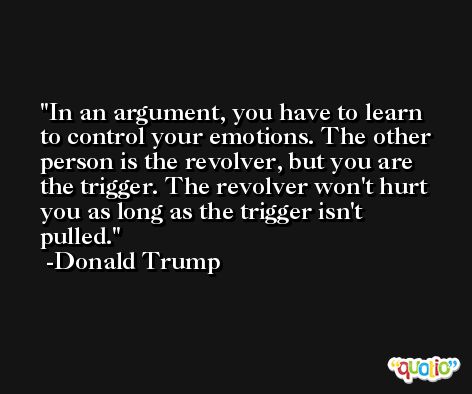 In an argument, you have to learn to control your emotions. The other person is the revolver, but you are the trigger. The revolver won't hurt you as long as the trigger isn't pulled. -Donald Trump