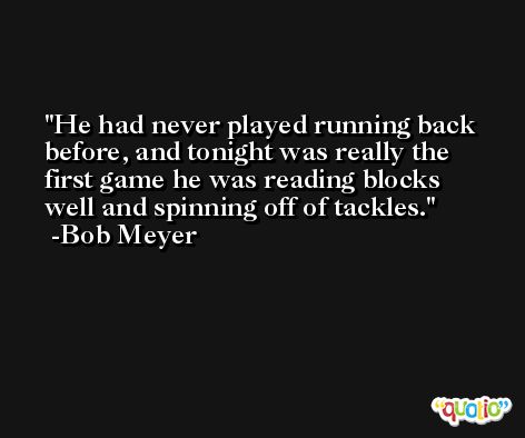 He had never played running back before, and tonight was really the first game he was reading blocks well and spinning off of tackles. -Bob Meyer