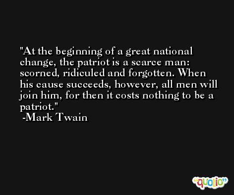 At the beginning of a great national change, the patriot is a scarce man: scorned, ridiculed and forgotten. When his cause succeeds, however, all men will join him, for then it costs nothing to be a patriot. -Mark Twain