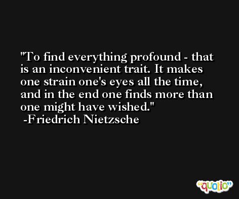 To find everything profound - that is an inconvenient trait. It makes one strain one's eyes all the time, and in the end one finds more than one might have wished. -Friedrich Nietzsche