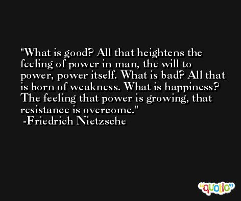 What is good? All that heightens the feeling of power in man, the will to power, power itself. What is bad? All that is born of weakness. What is happiness? The feeling that power is growing, that resistance is overcome. -Friedrich Nietzsche