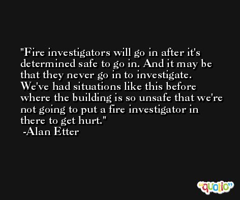 Fire investigators will go in after it's determined safe to go in. And it may be that they never go in to investigate. We've had situations like this before where the building is so unsafe that we're not going to put a fire investigator in there to get hurt. -Alan Etter