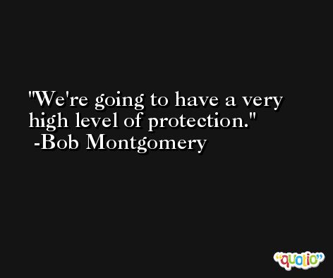 We're going to have a very high level of protection. -Bob Montgomery