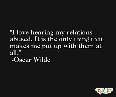 I love hearing my relations abused. It is the only thing that makes me put up with them at all. -Oscar Wilde