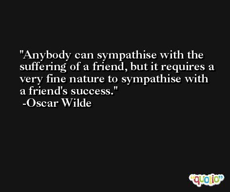 Anybody can sympathise with the suffering of a friend, but it requires a very fine nature to sympathise with a friend's success. -Oscar Wilde