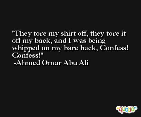 They tore my shirt off, they tore it off my back, and I was being whipped on my bare back, Confess! Confess! -Ahmed Omar Abu Ali