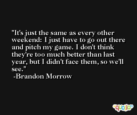 It's just the same as every other weekend: I just have to go out there and pitch my game. I don't think they're too much better than last year, but I didn't face them, so we'll see. -Brandon Morrow