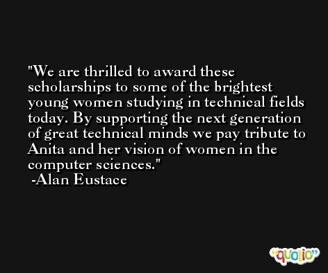 We are thrilled to award these scholarships to some of the brightest young women studying in technical fields today. By supporting the next generation of great technical minds we pay tribute to Anita and her vision of women in the computer sciences. -Alan Eustace