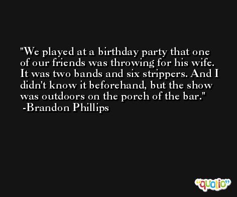 We played at a birthday party that one of our friends was throwing for his wife. It was two bands and six strippers. And I didn't know it beforehand, but the show was outdoors on the porch of the bar. -Brandon Phillips