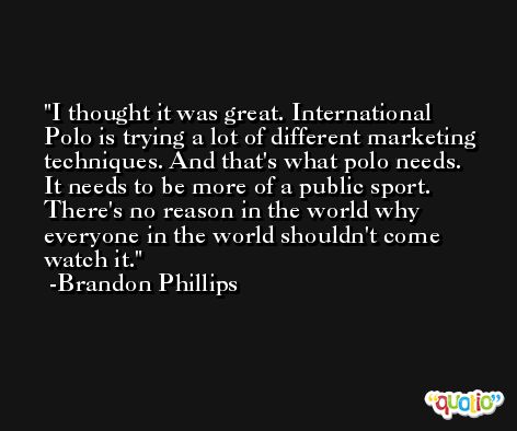 I thought it was great. International Polo is trying a lot of different marketing techniques. And that's what polo needs. It needs to be more of a public sport. There's no reason in the world why everyone in the world shouldn't come watch it. -Brandon Phillips