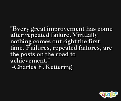 Every great improvement has come after repeated failure. Virtually nothing comes out right the first time. Failures, repeated failures, are the posts on the road to achievement. -Charles F. Kettering