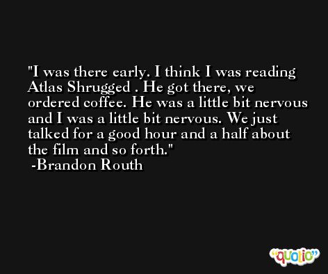 I was there early. I think I was reading Atlas Shrugged . He got there, we ordered coffee. He was a little bit nervous and I was a little bit nervous. We just talked for a good hour and a half about the film and so forth. -Brandon Routh