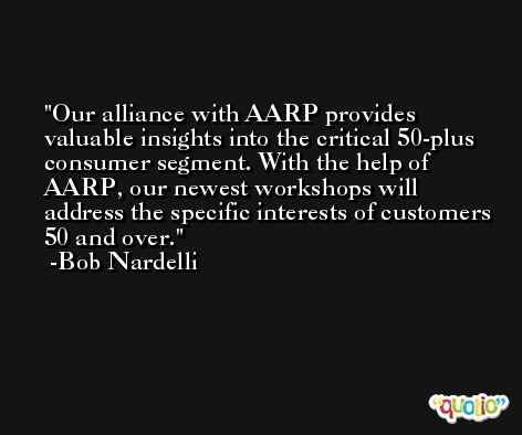 Our alliance with AARP provides valuable insights into the critical 50-plus consumer segment. With the help of AARP, our newest workshops will address the specific interests of customers 50 and over. -Bob Nardelli