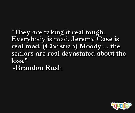 They are taking it real tough. Everybody is mad. Jeremy Case is real mad. (Christian) Moody ... the seniors are real devastated about the loss. -Brandon Rush