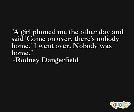 A girl phoned me the other day and said 'Come on over, there's nobody home.' I went over. Nobody was home. -Rodney Dangerfield