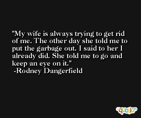 My wife is always trying to get rid of me. The other day she told me to put the garbage out. I said to her I already did. She told me to go and keep an eye on it. -Rodney Dangerfield