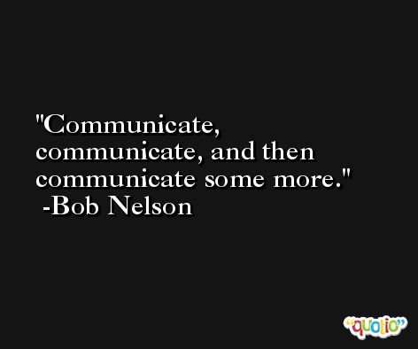 Communicate, communicate, and then communicate some more. -Bob Nelson