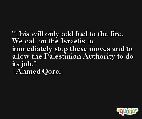 This will only add fuel to the fire. We call on the Israelis to immediately stop these moves and to allow the Palestinian Authority to do its job. -Ahmed Qorei