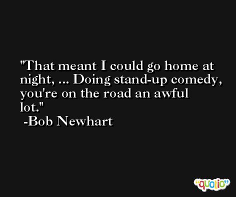 That meant I could go home at night, ... Doing stand-up comedy, you're on the road an awful lot. -Bob Newhart