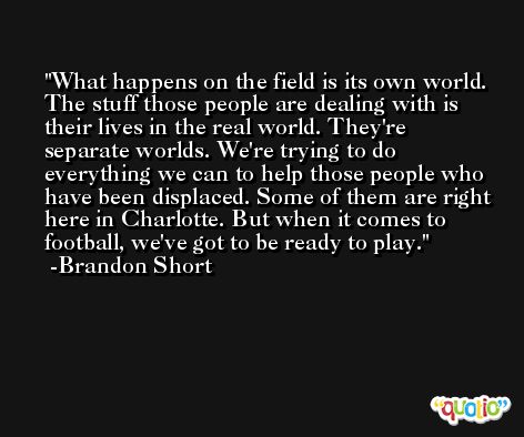 What happens on the field is its own world. The stuff those people are dealing with is their lives in the real world. They're separate worlds. We're trying to do everything we can to help those people who have been displaced. Some of them are right here in Charlotte. But when it comes to football, we've got to be ready to play. -Brandon Short