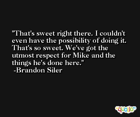 That's sweet right there. I couldn't even have the possibility of doing it. That's so sweet. We've got the utmost respect for Mike and the things he's done here. -Brandon Siler
