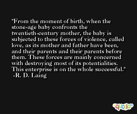 From the moment of birth, when the stone-age baby confronts the twentieth-century mother, the baby is subjected to these forces of violence, called love, as its mother and father have been, and their parents and their parents before them. These forces are mainly concerned with destroying most of its potentialities. This enterprise is on the whole successful. -R. D. Laing