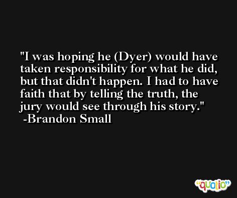 I was hoping he (Dyer) would have taken responsibility for what he did, but that didn't happen. I had to have faith that by telling the truth, the jury would see through his story. -Brandon Small