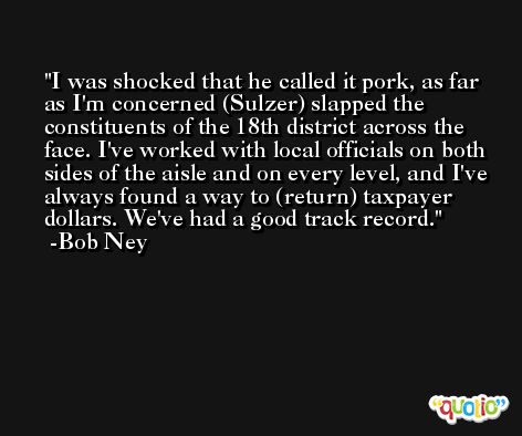 I was shocked that he called it pork, as far as I'm concerned (Sulzer) slapped the constituents of the 18th district across the face. I've worked with local officials on both sides of the aisle and on every level, and I've always found a way to (return) taxpayer dollars. We've had a good track record. -Bob Ney