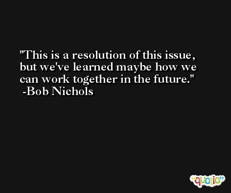 This is a resolution of this issue, but we've learned maybe how we can work together in the future. -Bob Nichols