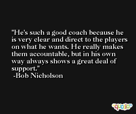 He's such a good coach because he is very clear and direct to the players on what he wants. He really makes them accountable, but in his own way always shows a great deal of support. -Bob Nicholson