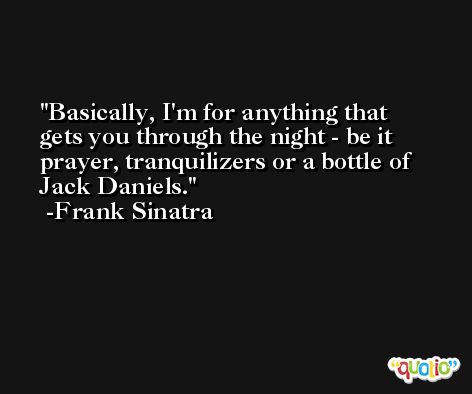 Basically, I'm for anything that gets you through the night - be it prayer, tranquilizers or a bottle of Jack Daniels. -Frank Sinatra