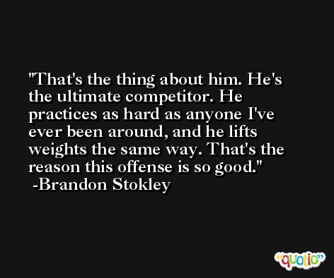 That's the thing about him. He's the ultimate competitor. He practices as hard as anyone I've ever been around, and he lifts weights the same way. That's the reason this offense is so good. -Brandon Stokley