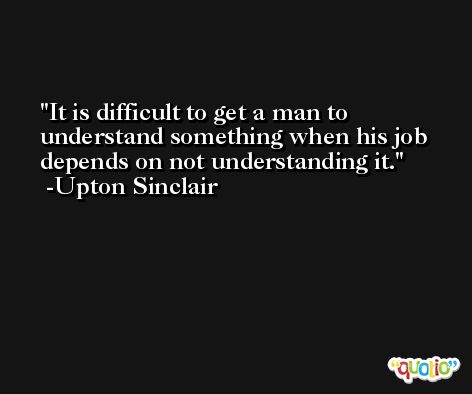It is difficult to get a man to understand something when his job depends on not understanding it. -Upton Sinclair